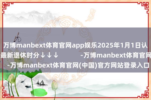 万博manbext体育官网app娱乐2025年1月1日认真持行！一键查询你的最新退休时分↓↓↓            -万博manbext体育官网(中国)官方网站登录入口