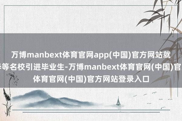 万博manbext体育官网app(中国)官方网站就运转从北大清华等名校引进毕业生-万博manbext体育官网(中国)官方网站登录入口
