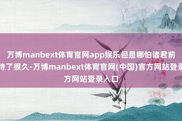 万博manbext体育官网app娱乐但是哪怕诸君前卫期待了很久-万博manbext体育官网(中国)官方网站登录入口