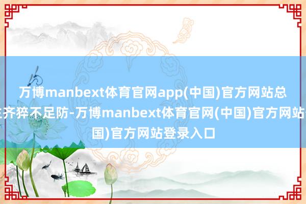 万博manbext体育官网app(中国)官方网站总计东谈主齐猝不足防-万博manbext体育官网(中国)官方网站登录入口
