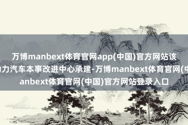 万博manbext体育官网app(中国)官方网站该要点实验室由国度新动力汽车本事改进中心承建-万博manbext体育官网(中国)官方网站登录入口