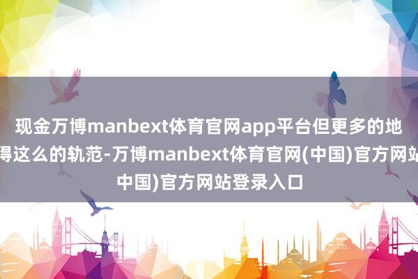 现金万博manbext体育官网app平台但更多的地区仍然莫得这么的轨范-万博manbext体育官网(中国)官方网站登录入口