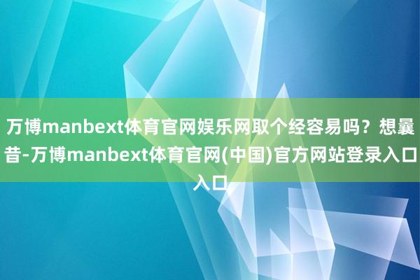 万博manbext体育官网娱乐网取个经容易吗?想曩昔-万博manbext体育官网(中国)官方网站登录入口