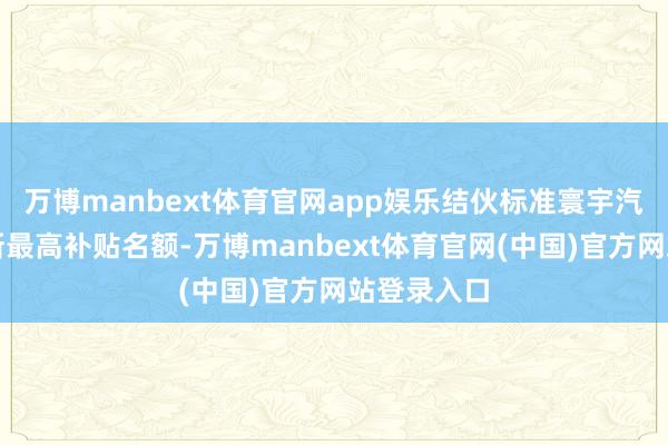 万博manbext体育官网app娱乐结伙标准寰宇汽车置换更新最高补贴名额-万博manbext体育官网(中国)官方网站登录入口