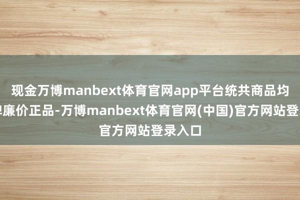现金万博manbext体育官网app平台统共商品均为大牌廉价正品-万博manbext体育官网(中国)官方网站登录入口