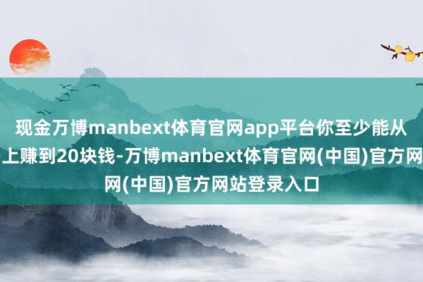 现金万博manbext体育官网app平台你至少能从这个客户身上赚到20块钱-万博manbext体育官网(中国)官方网站登录入口
