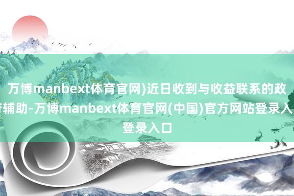 万博manbext体育官网)近日收到与收益联系的政府辅助-万博manbext体育官网(中国)官方网站登录入口