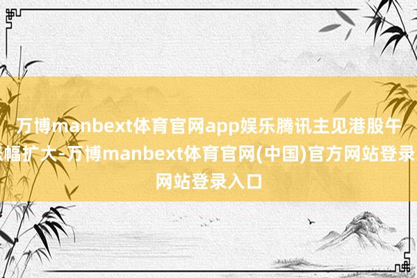 万博manbext体育官网app娱乐腾讯主见港股午后涨幅扩大-万博manbext体育官网(中国)官方网站登录入口