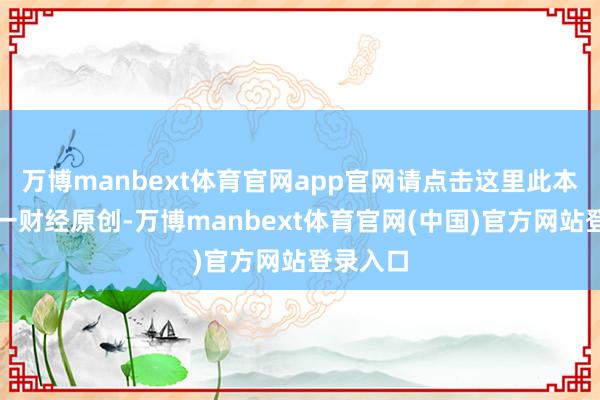万博manbext体育官网app官网请点击这里此本色为第一财经原创-万博manbext体育官网(中国)官方网站登录入口