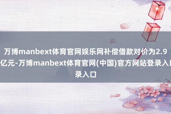 万博manbext体育官网娱乐网补偿借款对价为2.95亿元-万博manbext体育官网(中国)官方网站登录入口