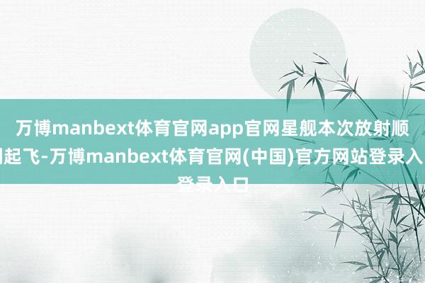 万博manbext体育官网app官网星舰本次放射顺利起飞-万博manbext体育官网(中国)官方网站登录入口