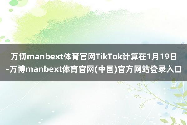 万博manbext体育官网TikTok计算在1月19日-万博manbext体育官网(中国)官方网站登录入口
