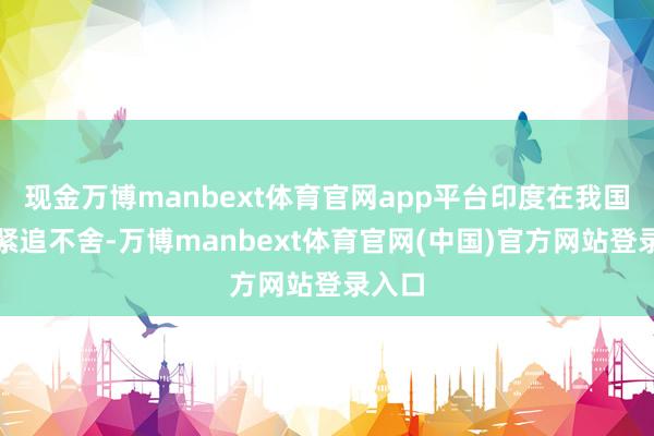 现金万博manbext体育官网app平台印度在我国边境紧追不舍-万博manbext体育官网(中国)官方网站登录入口