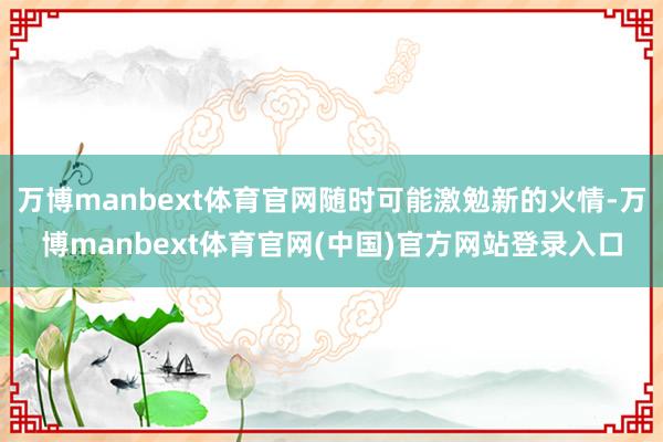 万博manbext体育官网随时可能激勉新的火情-万博manbext体育官网(中国)官方网站登录入口