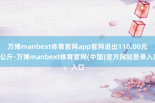 万博manbext体育官网app官网进出110.00元/公斤-万博manbext体育官网(中国)官方网站登录入口