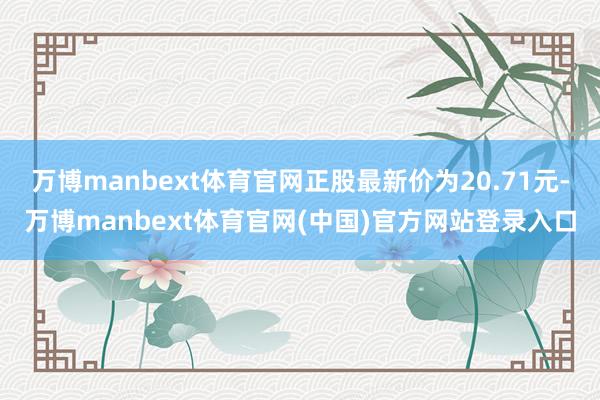 万博manbext体育官网正股最新价为20.71元-万博manbext体育官网(中国)官方网站登录入口
