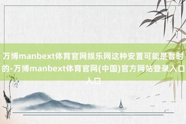 万博manbext体育官网娱乐网这种安置可能是暂时的-万博manbext体育官网(中国)官方网站登录入口