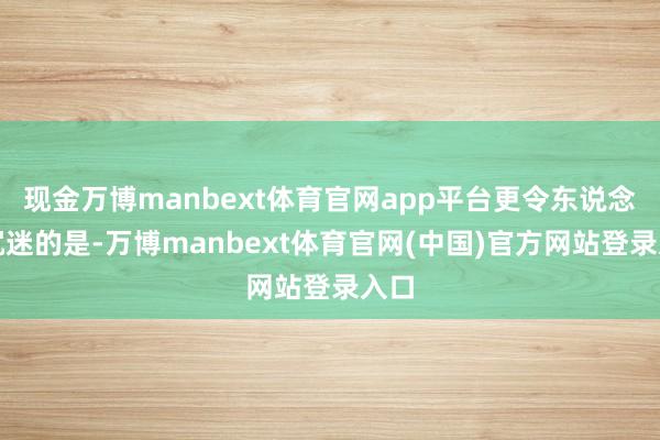 现金万博manbext体育官网app平台更令东说念主沉迷的是-万博manbext体育官网(中国)官方网站登录入口