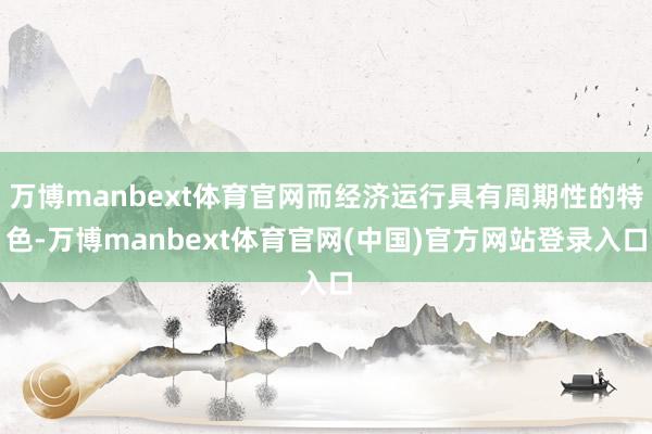 万博manbext体育官网而经济运行具有周期性的特色-万博manbext体育官网(中国)官方网站登录入口