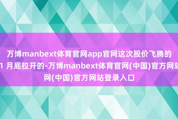 万博manbext体育官网app官网这次股价飞腾的序幕是在 1 月底拉开的-万博manbext体育官网(中国)官方网站登录入口