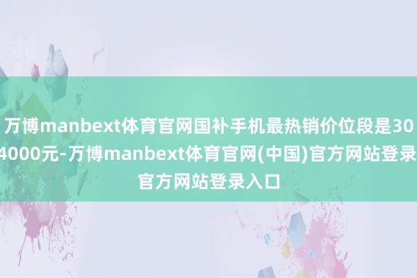 万博manbext体育官网国补手机最热销价位段是3000-4000元-万博manbext体育官网(中国)官方网站登录入口