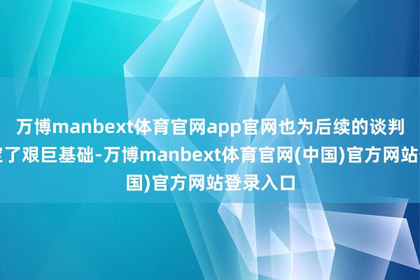 万博manbext体育官网app官网也为后续的谈判进度奠定了艰巨基础-万博manbext体育官网(中国)官方网站登录入口