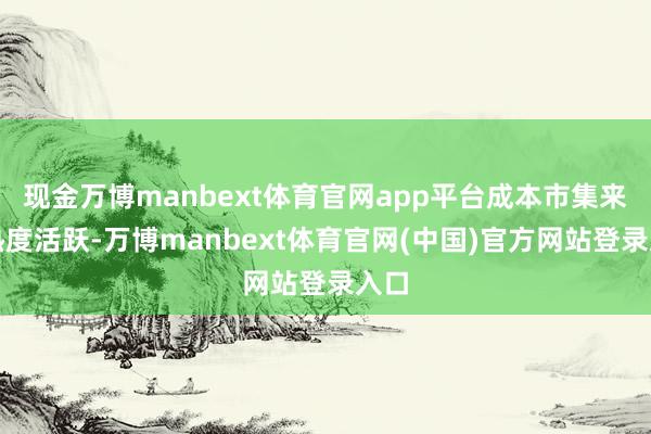 现金万博manbext体育官网app平台成本市集来回热度活跃-万博manbext体育官网(中国)官方网站登录入口