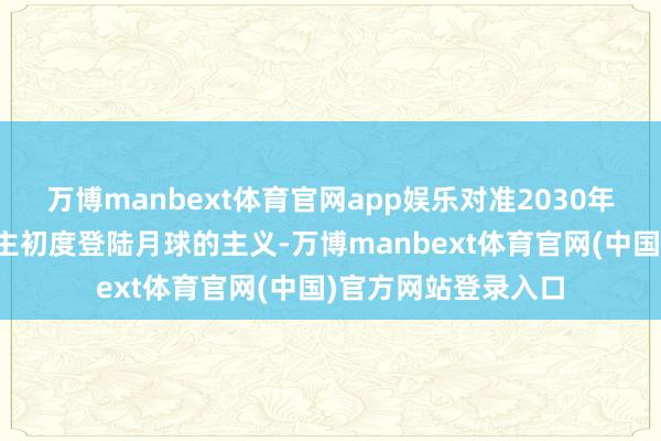 万博manbext体育官网app娱乐对准2030年前竣事中国东说念主初度登陆月球的主义-万博manbext体育官网(中国)官方网站登录入口