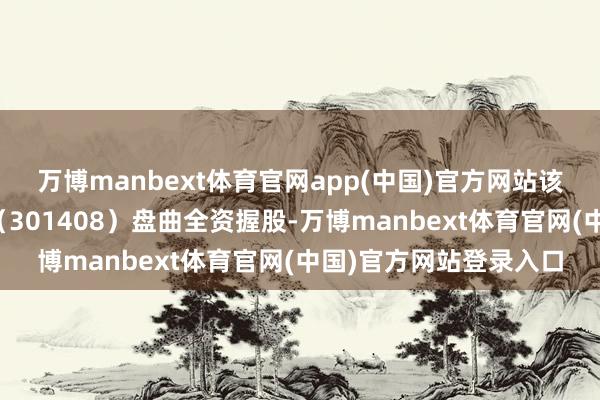 万博manbext体育官网app(中国)官方网站该公司由华东谈主健康（301408）盘曲全资握股-万博manbext体育官网(中国)官方网站登录入口