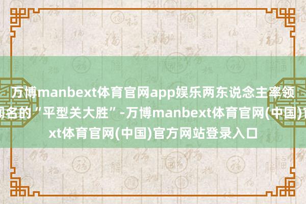 万博manbext体育官网app娱乐两东说念主率领军队一齐插足了闻名的“平型关大胜”-万博manbext体育官网(中国)官方网站登录入口