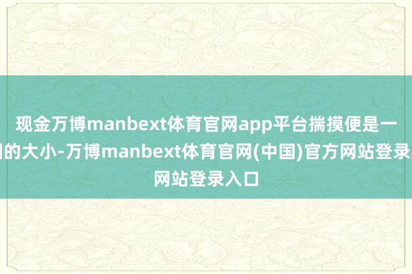 现金万博manbext体育官网app平台揣摸便是一个团的大小-万博manbext体育官网(中国)官方网站登录入口