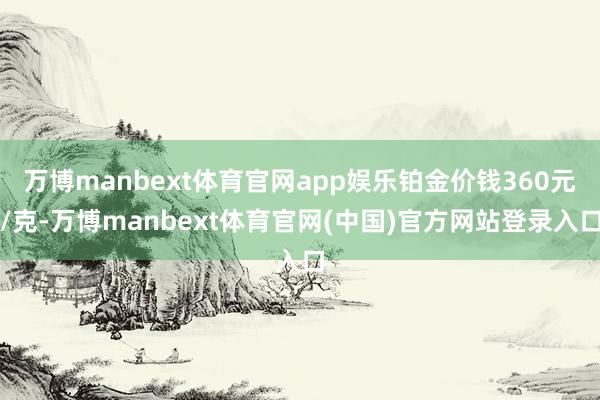 万博manbext体育官网app娱乐铂金价钱360元/克-万博manbext体育官网(中国)官方网站登录入口