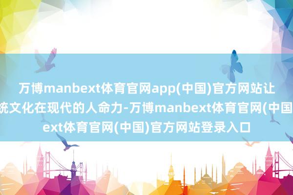 万博manbext体育官网app(中国)官方网站让更多东谈主看到传统文化在现代的人命力-万博manbext体育官网(中国)官方网站登录入口