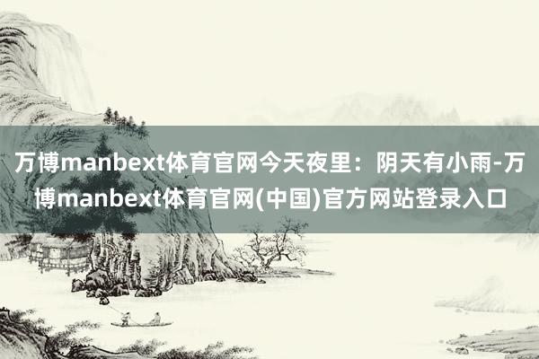 万博manbext体育官网今天夜里：阴天有小雨-万博manbext体育官网(中国)官方网站登录入口