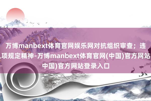 万博manbext体育官网娱乐网对抗组织审查；违背中央八项规定精神-万博manbext体育官网(中国)官方网站登录入口