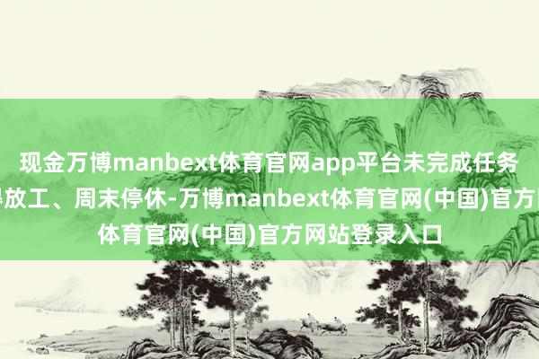 现金万博manbext体育官网app平台未完成任务前24:00不得放工、周末停休-万博manbext体育官网(中国)官方网站登录入口