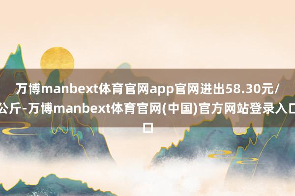 万博manbext体育官网app官网进出58.30元/公斤-万博manbext体育官网(中国)官方网站登录入口