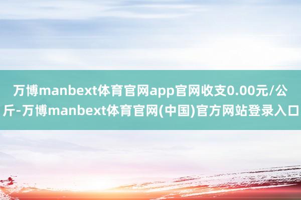 万博manbext体育官网app官网收支0.00元/公斤-万博manbext体育官网(中国)官方网站登录入口