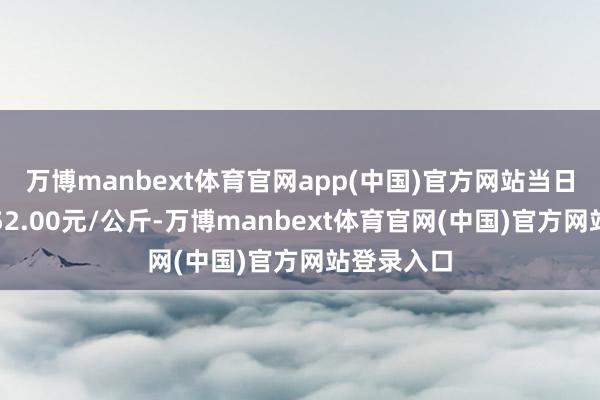 万博manbext体育官网app(中国)官方网站当日最高报价52.00元/公斤-万博manbext体育官网(中国)官方网站登录入口