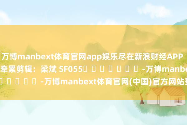 万博manbext体育官网app娱乐尽在新浪财经APP            						牵累剪辑：梁斌 SF055							-万博manbext体育官网(中国)官方网站登录入口