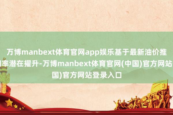 万博manbext体育官网app娱乐基于最新油价推测及利润率潜在擢升-万博manbext体育官网(中国)官方网站登录入口