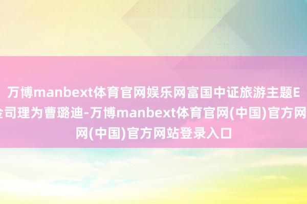 万博manbext体育官网娱乐网富国中证旅游主题ETF现任基金司理为曹璐迪-万博manbext体育官网(中国)官方网站登录入口