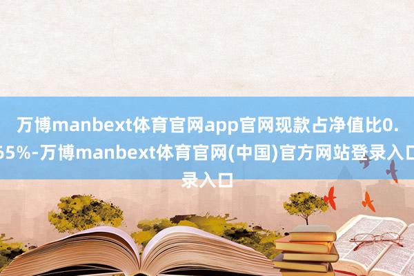 万博manbext体育官网app官网现款占净值比0.65%-万博manbext体育官网(中国)官方网站登录入口