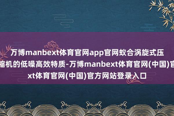 万博manbext体育官网app官网蚁合涡旋式压缩机或转子式压缩机的低噪高效特质-万博manbext体育官网(中国)官方网站登录入口