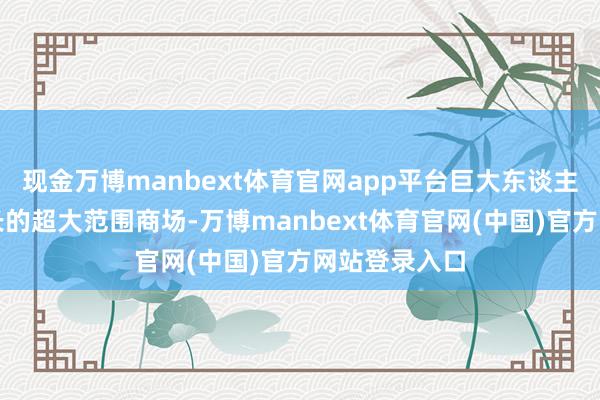现金万博manbext体育官网app平台巨大东谈主口基数所滋长的超大范围商场-万博manbext体育官网(中国)官方网站登录入口