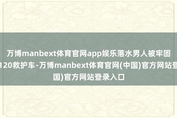 万博manbext体育官网app娱乐落水男人被牢固转化至120救护车-万博manbext体育官网(中国)官方网站登录入口