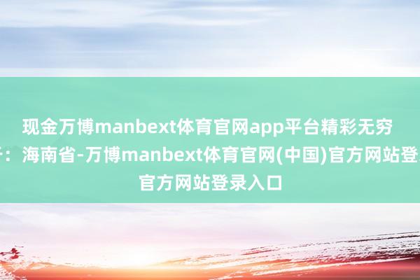 现金万博manbext体育官网app平台精彩无穷 发布于：海南省-万博manbext体育官网(中国)官方网站登录入口