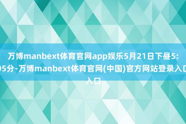 万博manbext体育官网app娱乐5月21日下昼5:05分-万博manbext体育官网(中国)官方网站登录入口