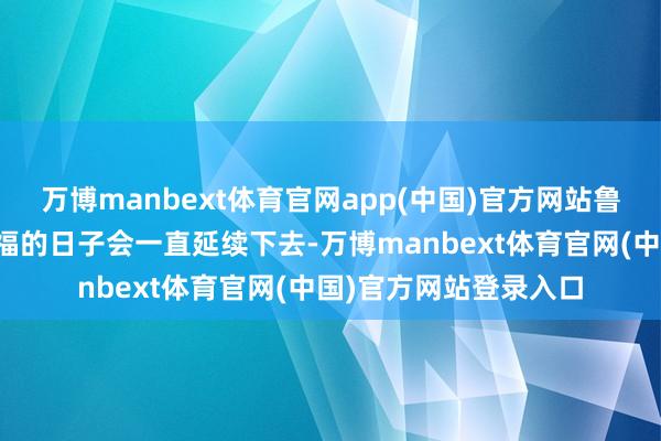 万博manbext体育官网app(中国)官方网站鲁桓公原来以为这段幸福的日子会一直延续下去-万博manbext体育官网(中国)官方网站登录入口