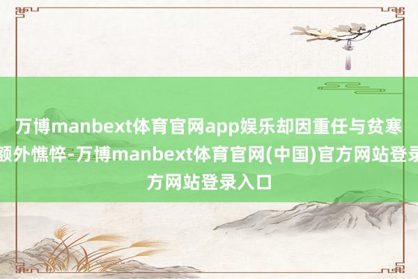 万博manbext体育官网app娱乐却因重任与贫寒显得额外憔悴-万博manbext体育官网(中国)官方网站登录入口
